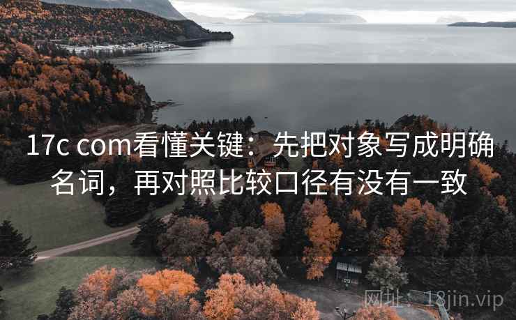 17c com看懂关键：先把对象写成明确名词，再对照比较口径有没有一致