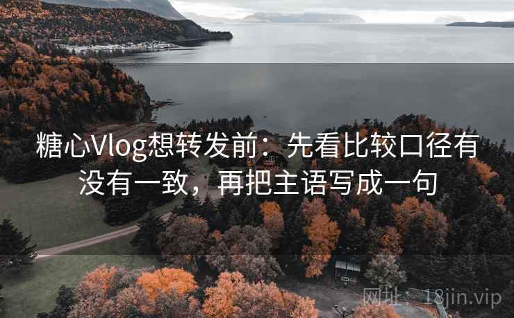 糖心Vlog想转发前：先看比较口径有没有一致，再把主语写成一句