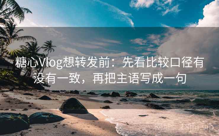 糖心Vlog想转发前：先看比较口径有没有一致，再把主语写成一句