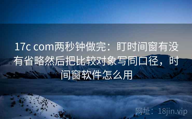 17c com两秒钟做完：盯时间窗有没有省略然后把比较对象写同口径，时间窗软件怎么用