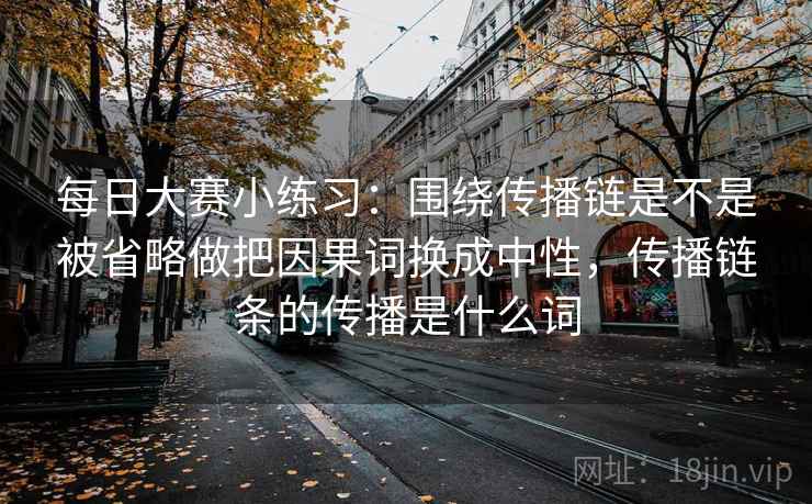 每日大赛小练习：围绕传播链是不是被省略做把因果词换成中性，传播链条的传播是什么词
