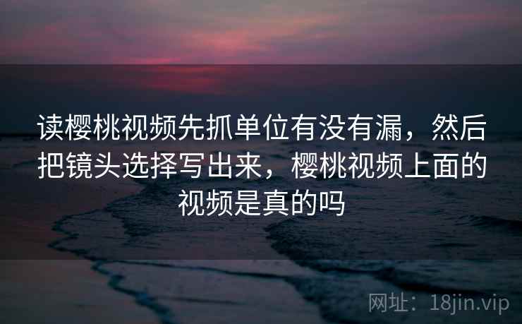 读樱桃视频先抓单位有没有漏,然后把镜头选择写出来,樱桃视频上面的视频是真的吗 读樱桃视频先抓单位有没有漏,然后把镜头选择写出来,樱桃视频上面的视频是真的吗