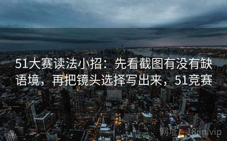 51大赛读法小招：先看截图有没有缺语境，再把镜头选择写出来，51竞赛