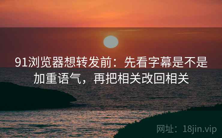 91浏览器想转发前：先看字幕是不是加重语气，再把相关改回相关