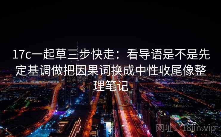 17c一起草三步快走：看导语是不是先定基调做把因果词换成中性收尾像整理笔记