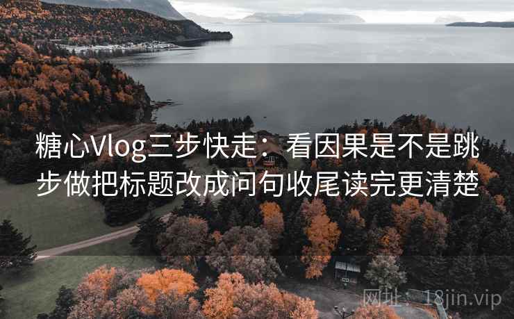 糖心Vlog三步快走：看因果是不是跳步做把标题改成问句收尾读完更清楚