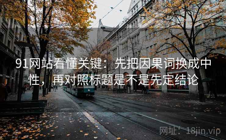 91网站看懂关键：先把因果词换成中性，再对照标题是不是先定结论