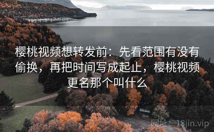 樱桃视频想转发前：先看范围有没有偷换，再把时间写成起止，樱桃视频更名那个叫什么