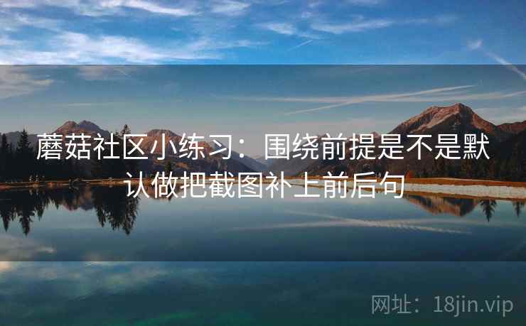 蘑菇社区小练习：围绕前提是不是默认做把截图补上前后句