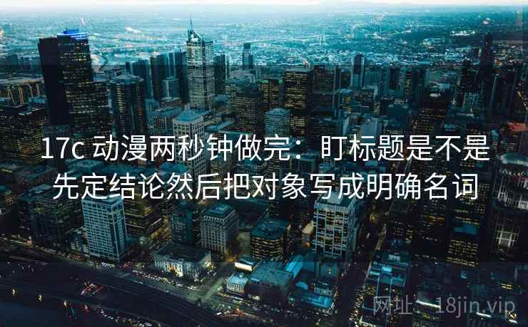 17c 动漫两秒钟做完：盯标题是不是先定结论然后把对象写成明确名词