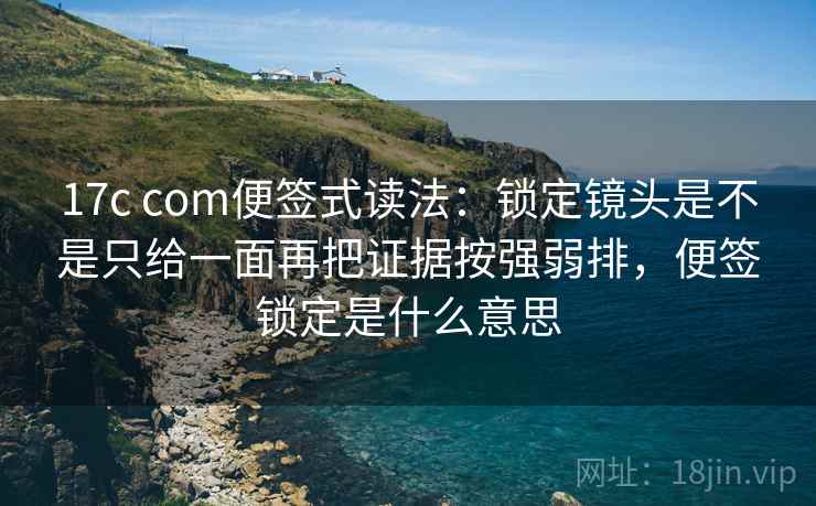 17c com便签式读法：锁定镜头是不是只给一面再把证据按强弱排，便签锁定是什么意思