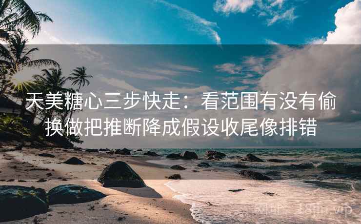 天美糖心三步快走：看范围有没有偷换做把推断降成假设收尾像排错