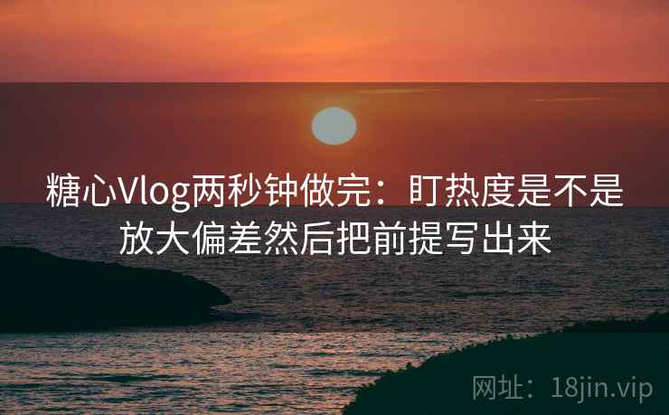 糖心Vlog两秒钟做完：盯热度是不是放大偏差然后把前提写出来