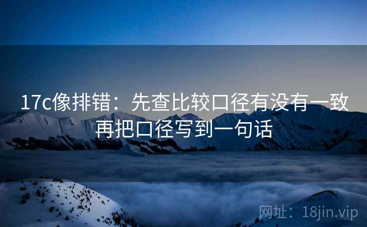 17c像排错：先查比较口径有没有一致再把口径写到一句话