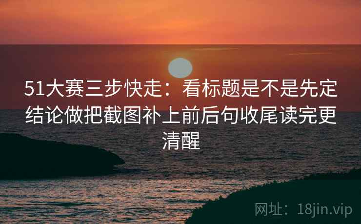 51大赛三步快走：看标题是不是先定结论做把截图补上前后句收尾读完更清醒