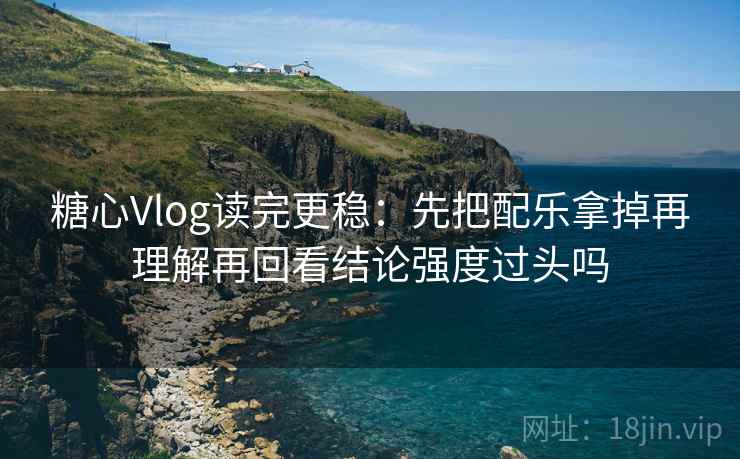 糖心Vlog读完更稳：先把配乐拿掉再理解再回看结论强度过头吗
