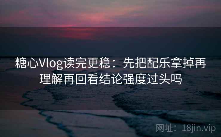 糖心Vlog读完更稳：先把配乐拿掉再理解再回看结论强度过头吗