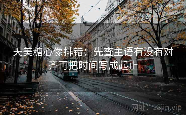 天美糖心像排错：先查主语有没有对齐再把时间写成起止