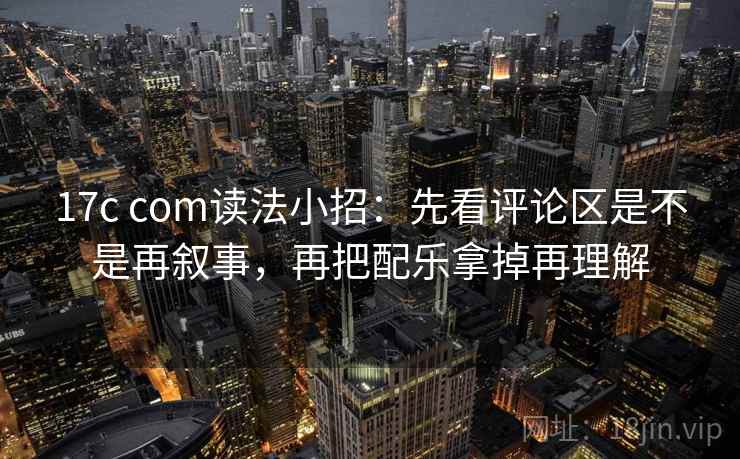 17c com读法小招：先看评论区是不是再叙事，再把配乐拿掉再理解