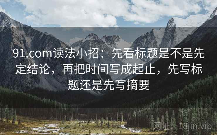 91.com读法小招：先看标题是不是先定结论，再把时间写成起止，先写标题还是先写摘要